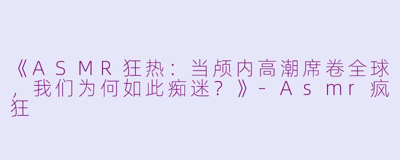 《ASMR狂热：当颅内高潮席卷全球，我们为何如此痴迷？》-Asmr疯狂
