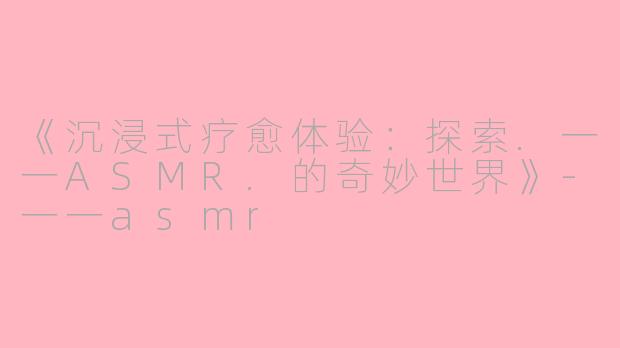 《沉浸式疗愈体验：探索.一一ASMR.的奇妙世界》-一一asmr