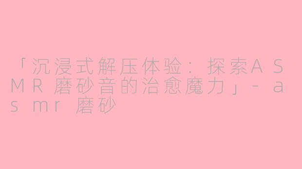 「沉浸式解压体验：探索ASMR磨砂音的治愈魔力」-asmr磨砂