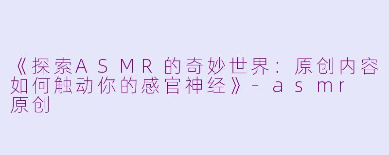 《探索ASMR的奇妙世界：原创内容如何触动你的感官神经》