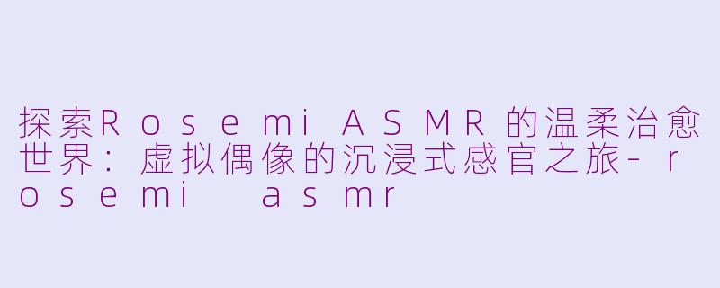 探索RosemiASMR的温柔治愈世界：虚拟偶像的沉浸式感官之旅-rosemi asmr