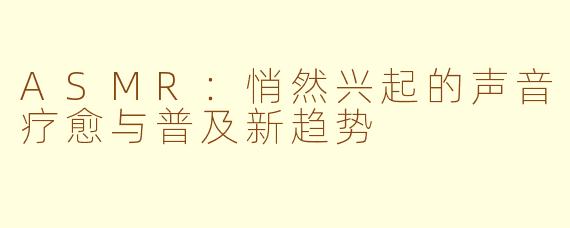ASMR：悄然兴起的声音疗愈与普及新趋势