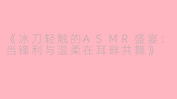 《冰刀轻触的ASMR盛宴：当锋利与温柔在耳畔共舞》