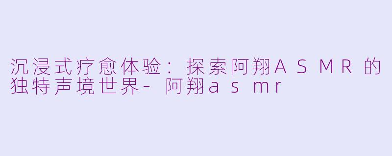沉浸式疗愈体验：探索阿翔ASMR的独特声境世界-阿翔asmr