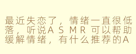 最近失恋了,情绪一直很低落,听说ASMR可以帮助缓解情绪,有什么推荐的ASMR内容或者方法能帮助我度过这段难熬的时光吗?