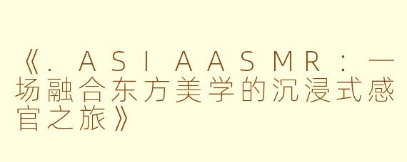 《.ASIAASMR：一场融合东方美学的沉浸式感官之旅》