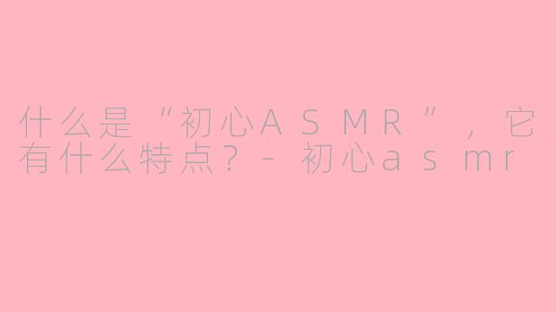 什么是“初心ASMR”,它有什么特点?