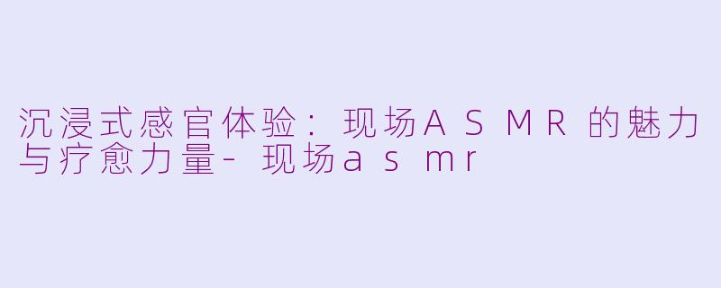 沉浸式感官体验：现场ASMR的魅力与疗愈力量-现场asmr