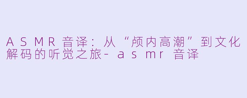 ASMR音译：从“颅内高潮”到文化解码的听觉之旅-asmr音译