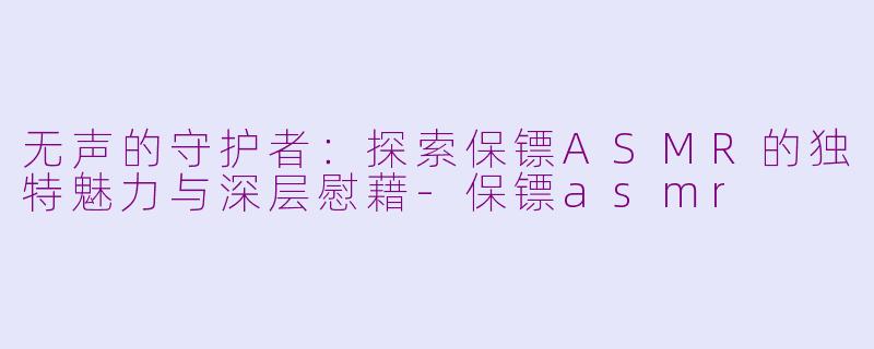 无声的守护者：探索保镖ASMR的独特魅力与深层慰藉-保镖asmr