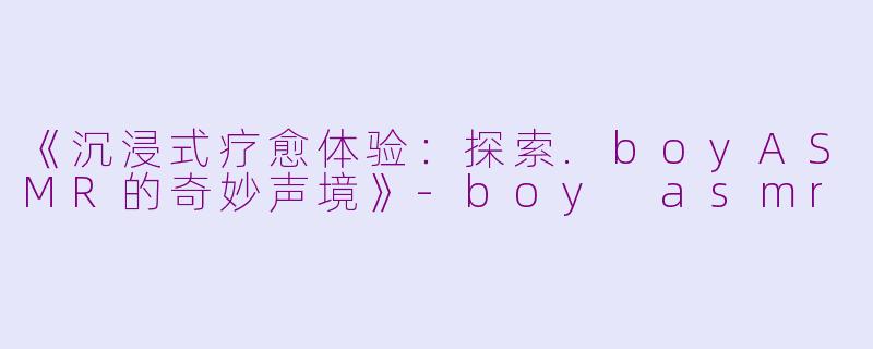 《沉浸式疗愈体验：探索.boyASMR的奇妙声境》-boy asmr