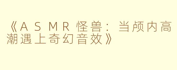 《ASMR怪兽：当颅内高潮遇上奇幻音效》