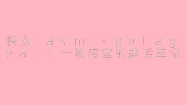 探索.asmr-pelagea.：一场感官的静谧革命