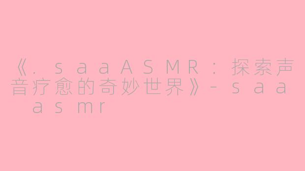 《.saaASMR：探索声音疗愈的奇妙世界》-saa asmr