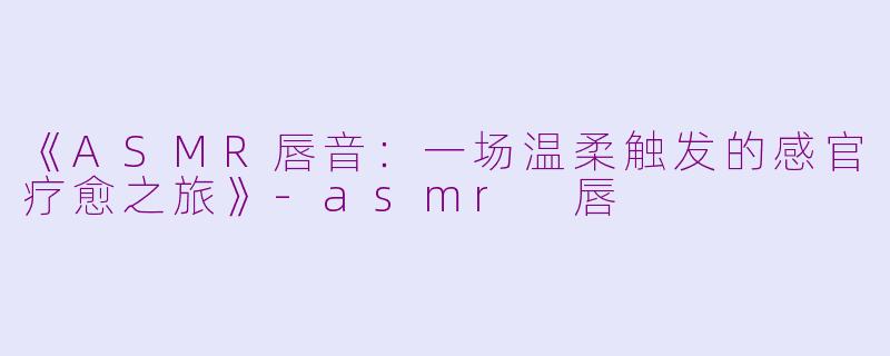 《ASMR唇音：一场温柔触发的感官疗愈之旅》-asmr 唇