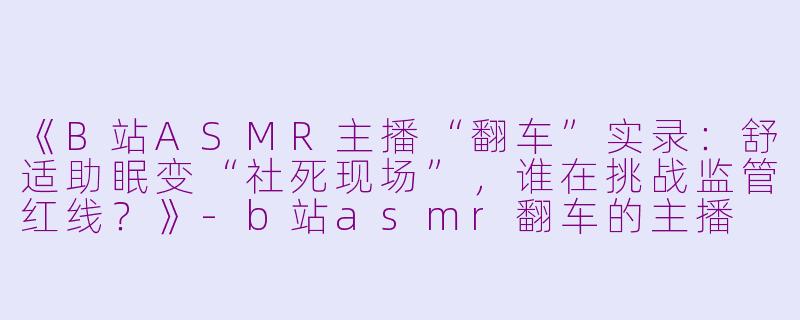 《B站ASMR主播“翻车”实录：舒适助眠变“社死现场”，谁在挑战监管红线？》-b站asmr翻车的主播