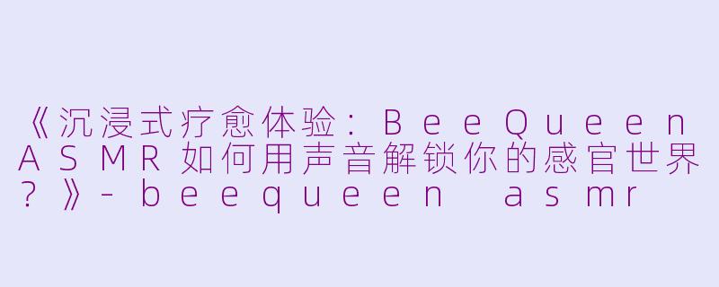 《沉浸式疗愈体验：BeeQueenASMR如何用声音解锁你的感官世界？》-beequeen asmr