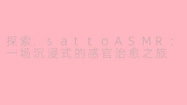探索.sattoASMR：一场沉浸式的感官治愈之旅