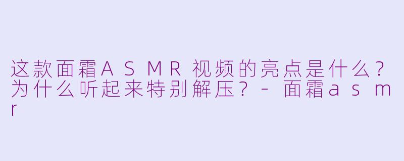 这款面霜ASMR视频的亮点是什么？为什么听起来特别解压？