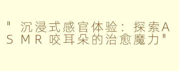 "沉浸式感官体验:探索ASMR咬耳朵的治愈魔力"