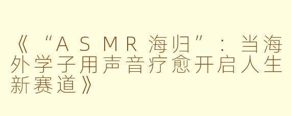 《“ASMR海归”：当海外学子用声音疗愈开启人生新赛道》