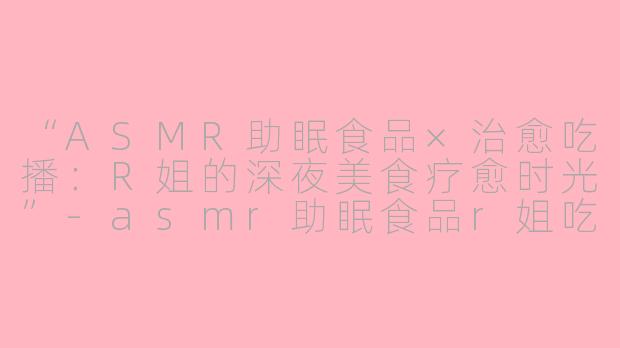 “ASMR助眠食品×治愈吃播：R姐的深夜美食疗愈时光”-asmr助眠食品r姐吃播