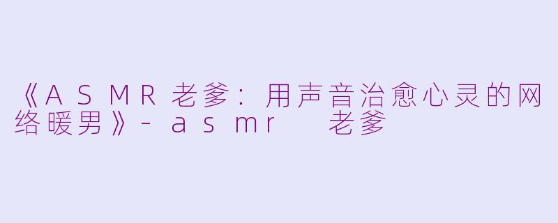 《ASMR老爹：用声音治愈心灵的网络暖男》-asmr 老爹