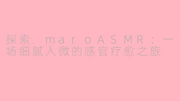 探索.maroASMR：一场细腻入微的感官疗愈之旅