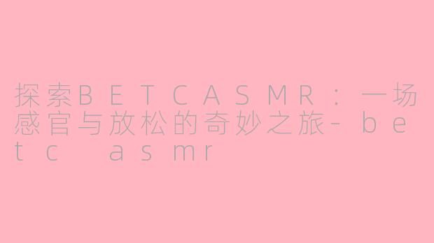 探索BETCASMR：一场感官与放松的奇妙之旅-betc asmr