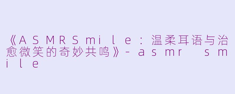 《ASMRSmile：温柔耳语与治愈微笑的奇妙共鸣》-asmr smile