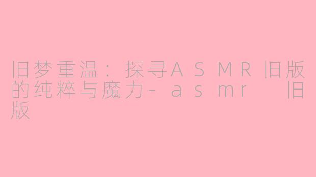旧梦重温：探寻ASMR旧版的纯粹与魔力-asmr 旧版