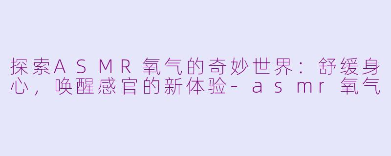 探索ASMR氧气的奇妙世界：舒缓身心，唤醒感官的新体验-asmr氧气