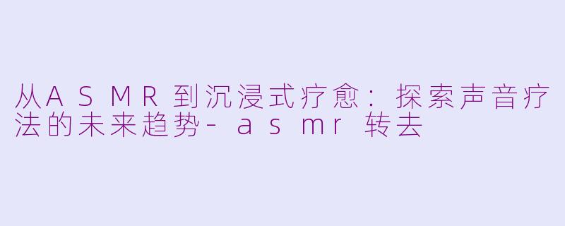 从ASMR到沉浸式疗愈：探索声音疗法的未来趋势-asmr转去