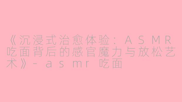 《沉浸式治愈体验：ASMR吃面背后的感官魔力与放松艺术》-asmr吃面