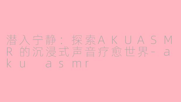 潜入宁静：探索AKUASMR的沉浸式声音疗愈世界-aku asmr