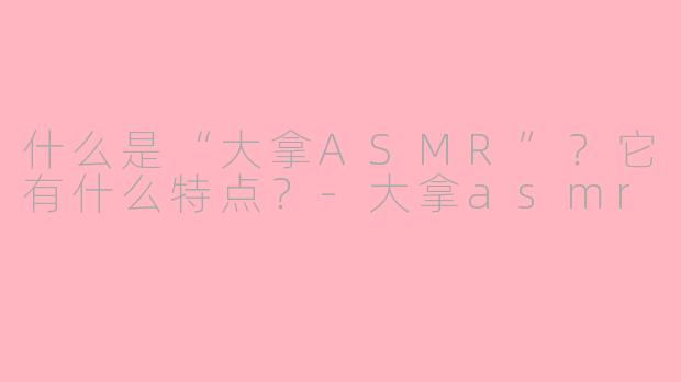 什么是“大拿ASMR”？它有什么特点？-大拿asmr