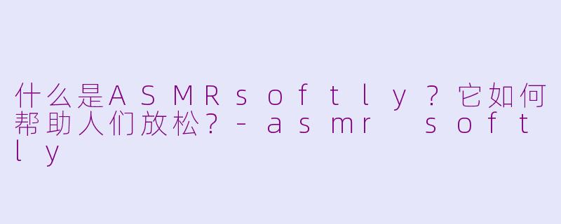 什么是ASMRsoftly？它如何帮助人们放松？-asmr softly