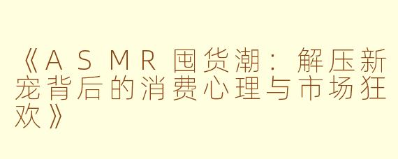 《ASMR囤货潮：解压新宠背后的消费心理与市场狂欢》