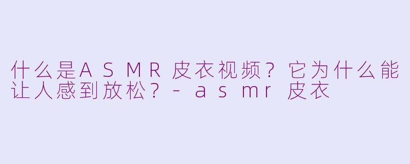 什么是ASMR皮衣视频？它为什么能让人感到放松？-asmr皮衣