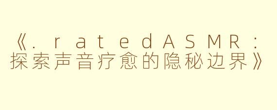 《.ratedASMR：探索声音疗愈的隐秘边界》