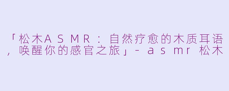 「松木ASMR：自然疗愈的木质耳语，唤醒你的感官之旅」-asmr松木