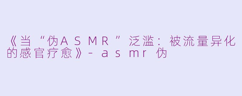 《当“伪ASMR”泛滥：被流量异化的感官疗愈》-asmr伪