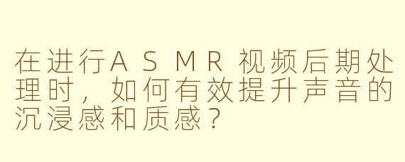 在进行ASMR视频后期处理时，如何有效提升声音的沉浸感和质感？