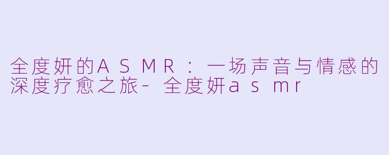 全度妍的ASMR：一场声音与情感的深度疗愈之旅-全度妍asmr