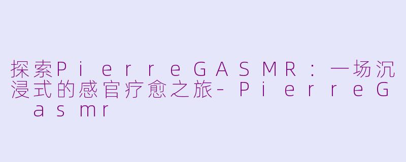 探索PierreGASMR：一场沉浸式的感官疗愈之旅-PierreG asmr