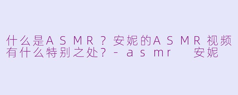 什么是ASMR？安妮的ASMR视频有什么特别之处？-asmr 安妮
