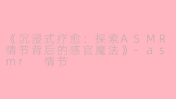 《沉浸式疗愈：探索ASMR情节背后的感官魔法》-asmr 情节