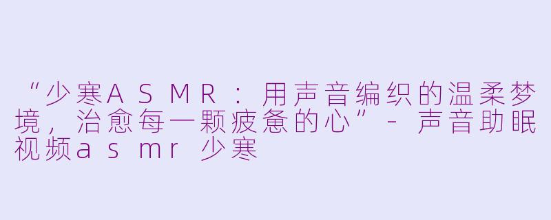 “少寒ASMR：用声音编织的温柔梦境，治愈每一颗疲惫的心”-声音助眠视频asmr少寒