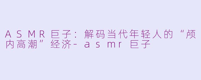 ASMR巨子：解码当代年轻人的“颅内高潮”经济-asmr巨子