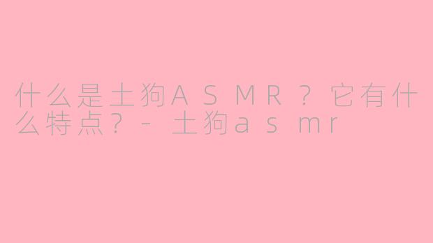 什么是土狗ASMR？它有什么特点？-土狗asmr
